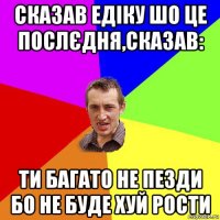 сказав едіку шо це послєдня,сказав: ти багато не пезди бо не буде хуй рости