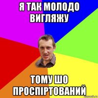 я так молодо вигляжу тому шо проспіртований