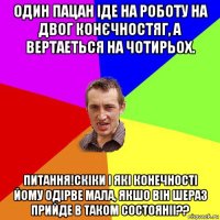 один пацан іде на роботу на двог конєчностяг, а вертаеться на чотирьох. питання!скіки і які конечності йому одірве мала, якшо він шераз прийде в таком состояніі??