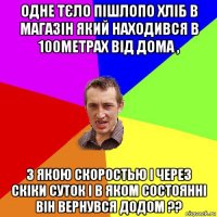 одне тєло пішлопо хліб в магазін який находився в 100метрах від дома , з якою скоростью і через скіки суток і в яком состоянні він вернувся додом ??