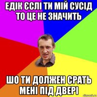 едік єслі ти мій сусід то це не значить шо ти должен срать мені під двері