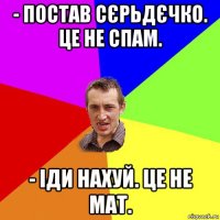 - постав сєрьдєчко. це не спам. - іди нахуй. це не мат.