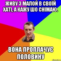 живу з малой в своїй хаті, а кажу шо снімаю. вона проплачує половину