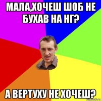 мала,хочеш шоб не бухав на нг? а вертуху не хочеш?