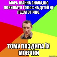 марь іванна знала,шо повишати голос на дітей не педагогічно, тому пиздила їх мовчки