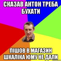 сказав антон треба бухати пішов в магазин шкаліка юму не дали