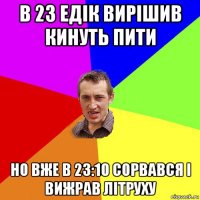 в 23 едік вирішив кинуть пити но вже в 23:10 сорвався і вижрав літруху