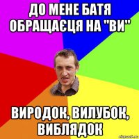 до мене батя обращаєця на "ви" виродок, вилубок, виблядок