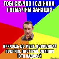 тобі скучно і одіноко, і нема чим заняця? приходь до мене, повибивай коврикі, постірай, свиням їсти надавай