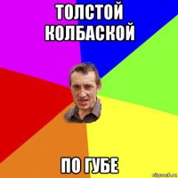 толстой колбаской по губе