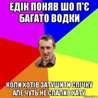 едік поняв шо п'є багато водки коли хотів затушити спічку але чуть не спалив хату