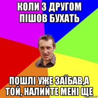 коли з другом пішов бухать пошлі уже заїбав,а той, налийте мені ще