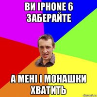 ви iphone 6 заберайте а мені і монашки хватить