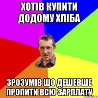 хотів купити додому хліба зрозумів шо дешевше пропити всю зарплату