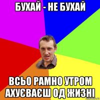 бухай - не бухай всьо рамно утром ахуєваєш од жизні