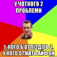 у чоткого 2 проблеми 1. кого б отпіздіть 2. у кого отжать айфон