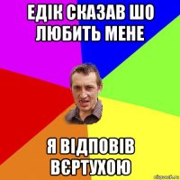 едік сказав шо любить мене я відповів вєртухою