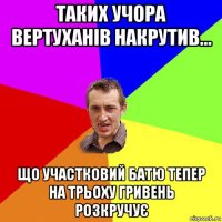 таких учора вертуханів накрутив... що участковий батю тепер на трьоху гривень розкручує