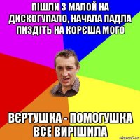 пішли з малой на дискогупало, начала падла пиздіть на корєша мого вєртушка - помогушка все вирішила