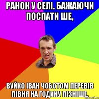 ранок у селі. бажаючи поспати ше, вуйко іван чоботом перевів півня на годину пізніше.