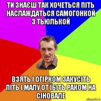 ти знаєш так хочеться піть наслаждаться самогонкой з тьюлькой взять і огірком закусіть піть і малу от їбіть раком на сіновале