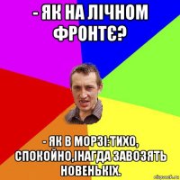 - як на лічном фронтє? - як в морзі:тихо, спокойно,інагда завозять новенькіх.