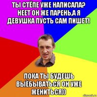 ты стёпе уже написала? неет он же парень,а я девушка пусть сам пишет! пока ты будешь выёбываться он уже жениться))