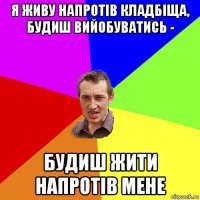 я живу напротів кладбіща, будиш вийобуватись - будиш жити напротів мене