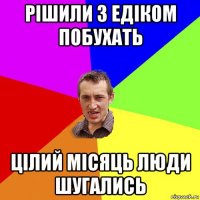 рішили з едіком побухать цілий місяць люди шугались