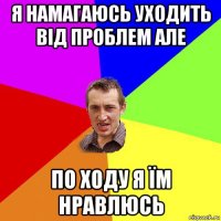 я намагаюсь уходить від проблем але по ходу я їм нравлюсь