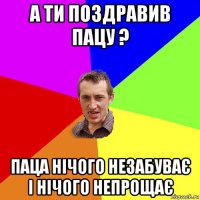 а ти поздравив пацу ? паца нічого незабуває і нічого непрощає