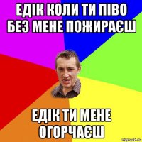 едік коли ти піво без мене пожираєш едік ти мене огорчаєш