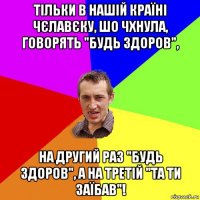 тільки в нашій країні чєлавєку, шо чхнула, говорять "будь здоров", на другий раз "будь здоров", а на третій "та ти заїбав"!