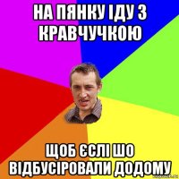 на пянку іду з кравчучкою щоб єслі шо відбусіровали додому