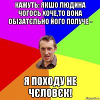 кажуть: якшо людина чогось хоче,то вона обізатєльно його получе - я походу не чєловєк!