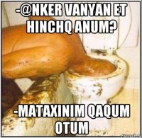 -@nker vanyan et hinchq anum? -mataxinim qaqum otum