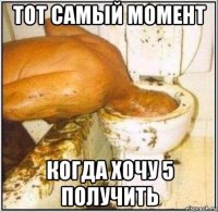 тот самый момент когда хочу 5 получить