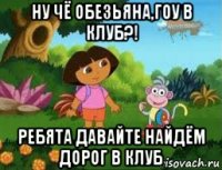 ну чё обезьяна,гоу в клуб?! ребята давайте найдём дорог в клуб