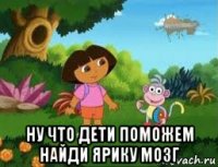  ну что дети поможем найди ярику мозг