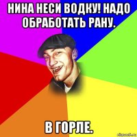 нина неси водку! надо обработать рану. в горле.