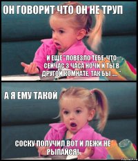 Он говорит что он не труп И еще "Повезло тебе, что сейчас 3 часа ночи и ты в другой комнате, так бы ..... " А я ему такой Соску получил вот и лежи не рыпайся!