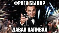 фраги были? давай наливай