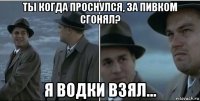 ты когда проснулся, за пивком сгонял? я водки взял...