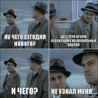 Ну чего сегодня нового? Да с утра Игорю Бузовскому на мобильный набрал И чего? не узнал меня....