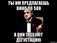 ты им предлагаешь вино по 500 а они требуют дегустацию