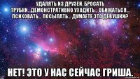 удалять из друзей, бросать трубки…демонстративно уходить… обижаться… психовать… посылать… думаете это девушки? нет! это у нас сейчас гриша.