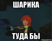 шарика туда бы