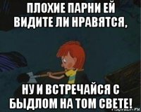 плохие парни ей видите ли нравятся, ну и встречайся с быдлом на том свете!