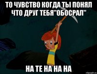 то чувство когда ты понял что друг тебя"обосрал" на те на на на