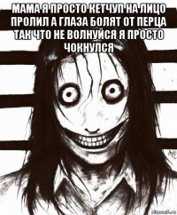 мама я просто кетчуп на лицо пролил а глаза болят от перца так что не волнуйся я просто чокнулся 